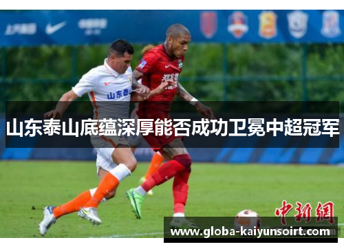山东泰山底蕴深厚能否成功卫冕中超冠军 山东泰山底蕴深厚能否成功卫冕中超冠军