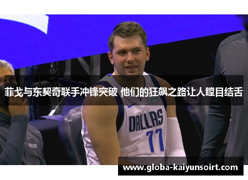 菲戈与东契奇联手冲锋突破 他们的狂飙之路让人瞠目结舌 菲戈与东契奇联手冲锋突破 他们的狂飙之路让人瞠目结舌