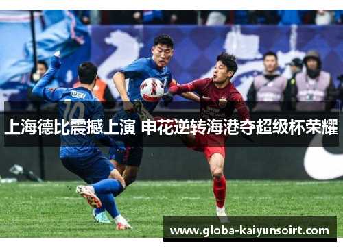 上海德比震撼上演 申花逆转海港夺超级杯荣耀 上海德比震撼上演 申花逆转海港夺超级杯荣耀